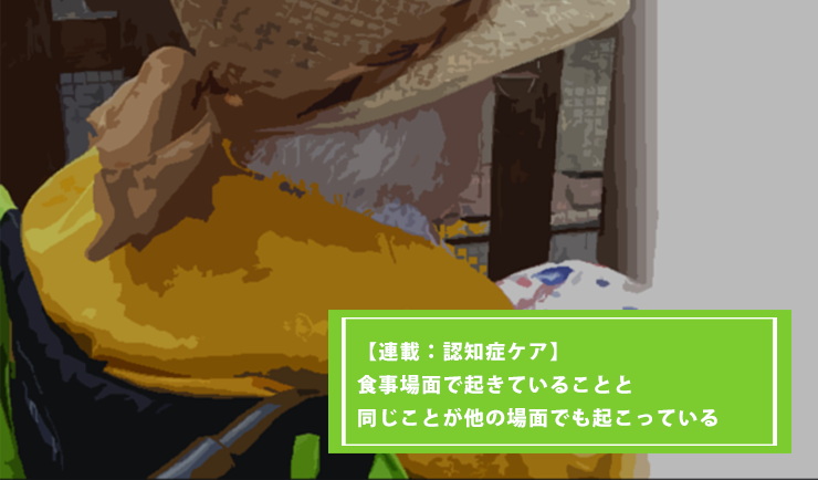 【連載：認知症ケア第7回】食事場面で起きていることと同じことが他の場面でも起こっている