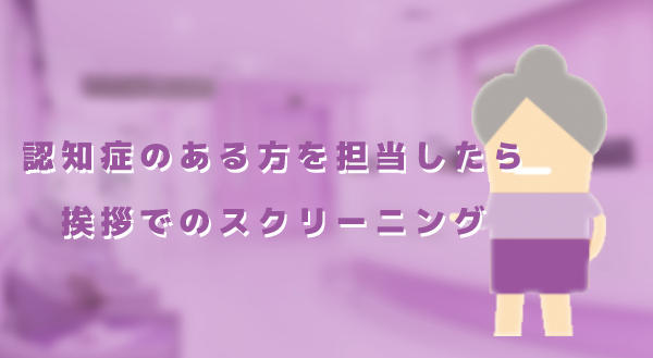 【認知症のある方を担当したら】その2：挨拶でのスクリーニング｜佐藤良枝先生