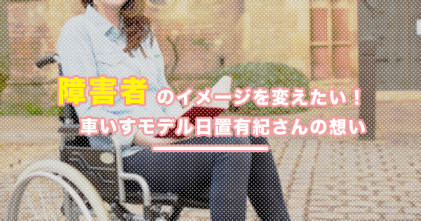 障害者のイメージを変えたい｜車いすモデル日置有紀さんの想い