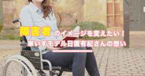 障害者のイメージを変えたい｜車いすモデル日置有紀さんの想い