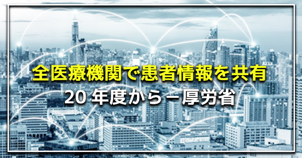 全医療機関で患者情報を共有 20年度の本格稼働へ！ | 厚労省