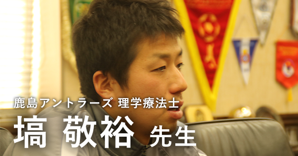最終回：どういう人にチャンスは回ってくるのか【鹿島アントラーズ所属　理学療法士　塙敬裕先生】