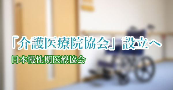 「介護医療院協会」設立へ 来年4月|日本慢性期医療協会