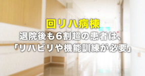 回復期リハビリ病棟、退院後も6割超の患者は、「リハビリや機能訓練が必要」。