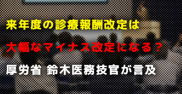 来年度の診療報酬改定は大幅なマイナス改定になる？｜厚労省 鈴木医務技官が言及