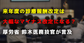 来年度の診療報酬改定は大幅なマイナス改定になる？｜厚労省 鈴木医務技官が言及