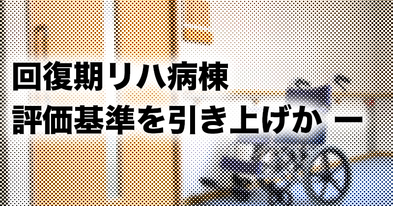 回復期リハ病棟の評価基準を引き上げか ー