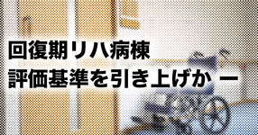 回復期リハ病棟の評価基準を引き上げか ー