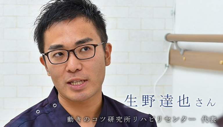 ある1人のために生きる【動きのコツ研究所リハビリセンター 代表｜生野達也さん】