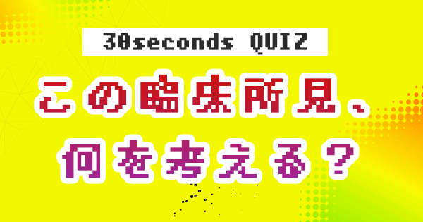 【クイズ】この臨床所見、何を考える？