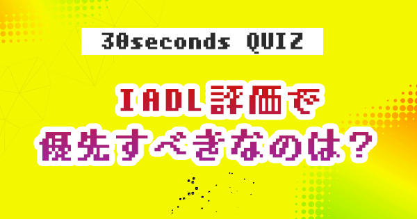 【クイズ】 IADL評価で優先すべきなのは？
