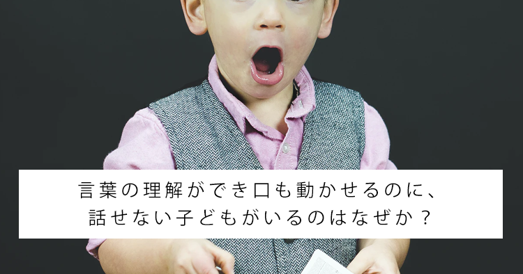 言葉の理解ができ口も動かせるのに、話せない子どもがいるのはなぜか?