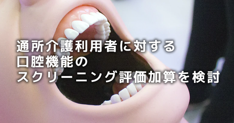 デイサービス利用者に対する口腔機能のスクリーニング評価加算を検討|次期介護報酬改定案
