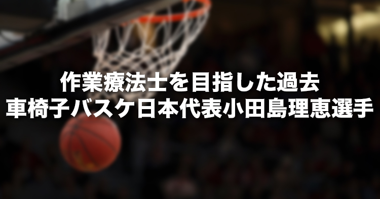 作業療法士を目指した過去｜車椅子バスケ女子日本代表　小田島理恵選手