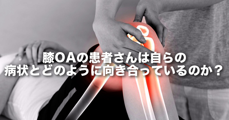 変形性膝関節症の患者さんは自らの病状とどのように向き合っているのか？～保存的治療中の日本人変形性膝関節症患者の認識・考え・欲求～