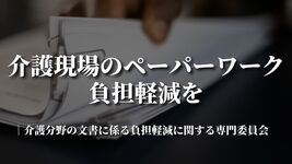 介護現場のペーパーワーク負担軽減を｜介護分野の文書に係る負担軽減に関する専門委員会