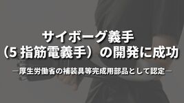 サイボーグ義手（5 指筋電義手）の開発に成功 ～厚生労働省の補装具等完成用部品として認定～