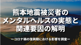 熊本地震被災者のメンタルヘルスの実態と関連要因の解明～コロナ禍の復興期における影響を調査～
