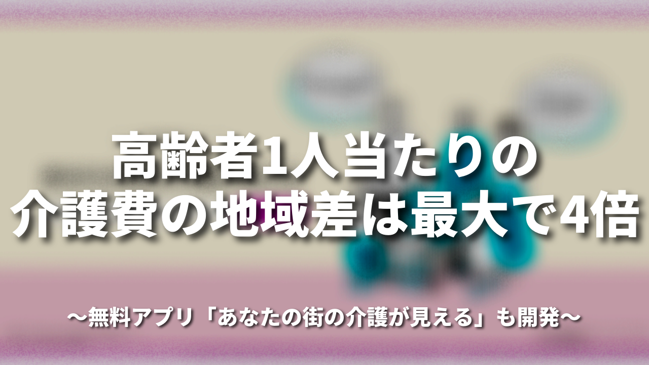 高齢者1人当たりの介護費の地域差は最大で4倍〜無料アプリ「あなたの街の介護が見える」も開発〜