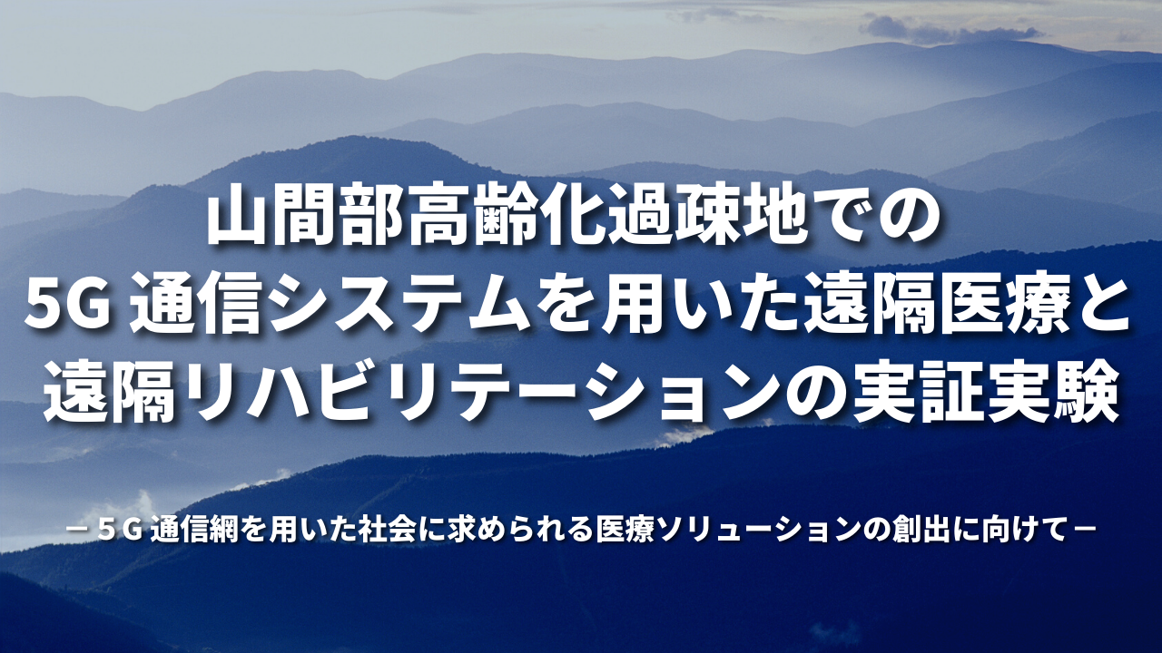 山間部高齢化過疎地での 5G 通信システムを用いた遠隔医療と遠隔リハビリテーションの実証実験 －５G 通信網を用いた社会に求められる医療ソリューションの創出に向けて－