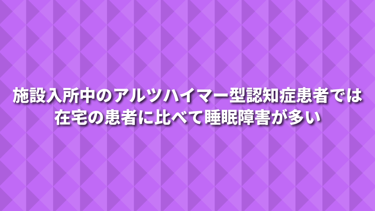 施設入所中のアルツハイマー型認知症患者では在宅の患者に比べて睡眠障害が多い