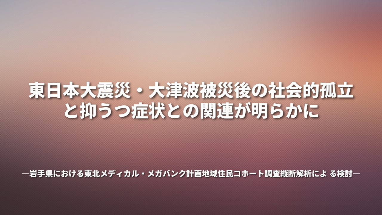 東日本大震災・大津波被災後の社会的孤立と抑うつ症状との関連が明らかに ―岩手県における東北メディカル・メガバンク計画地域住民コホート調査縦断解析によ る検討―