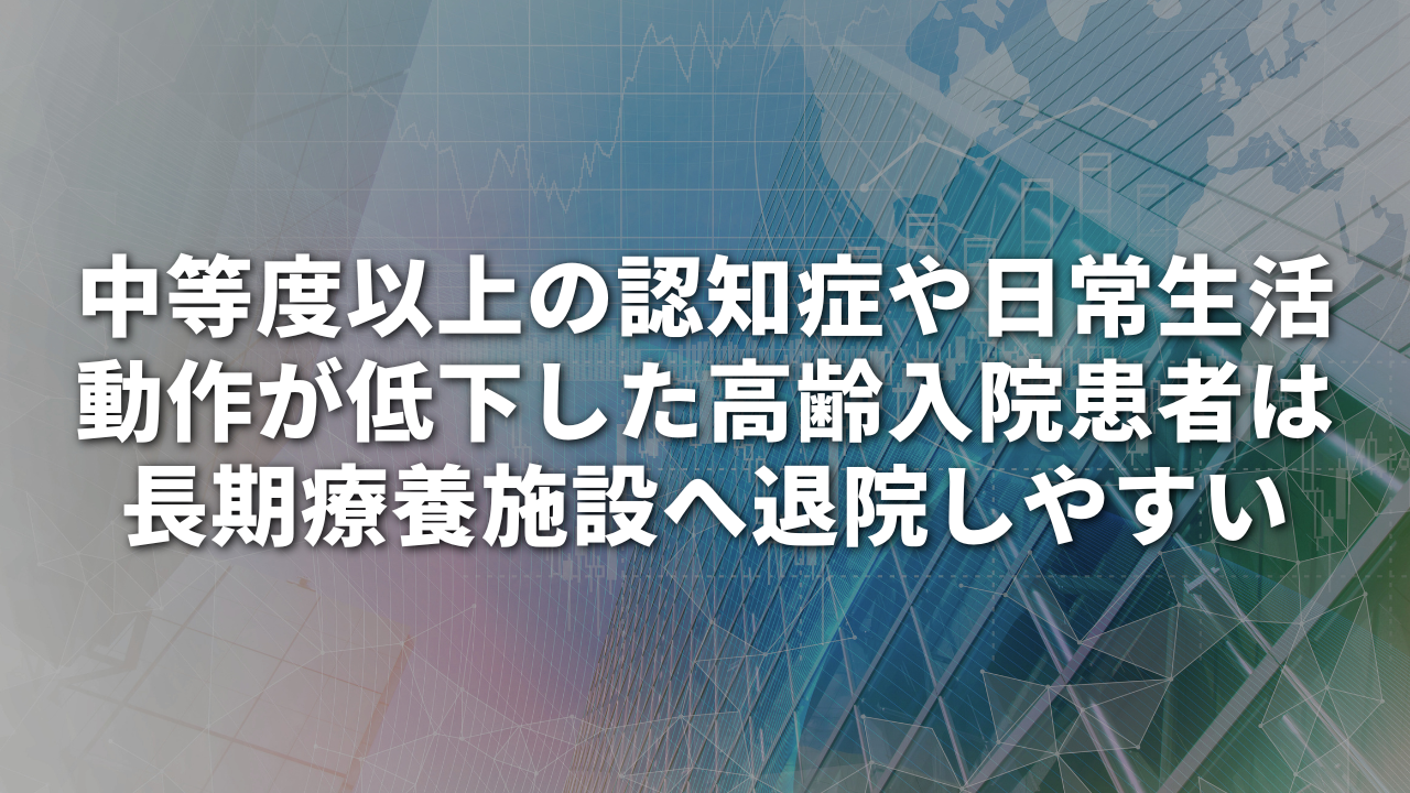中等度以上の認知症や日常生活動作が低下した高齢入院患者は長期療養施設へ退院しやすい