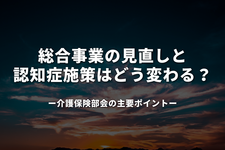 総合事業の見直しと認知症施策はどう変わる？ 介護保険部会の主要ポイント
