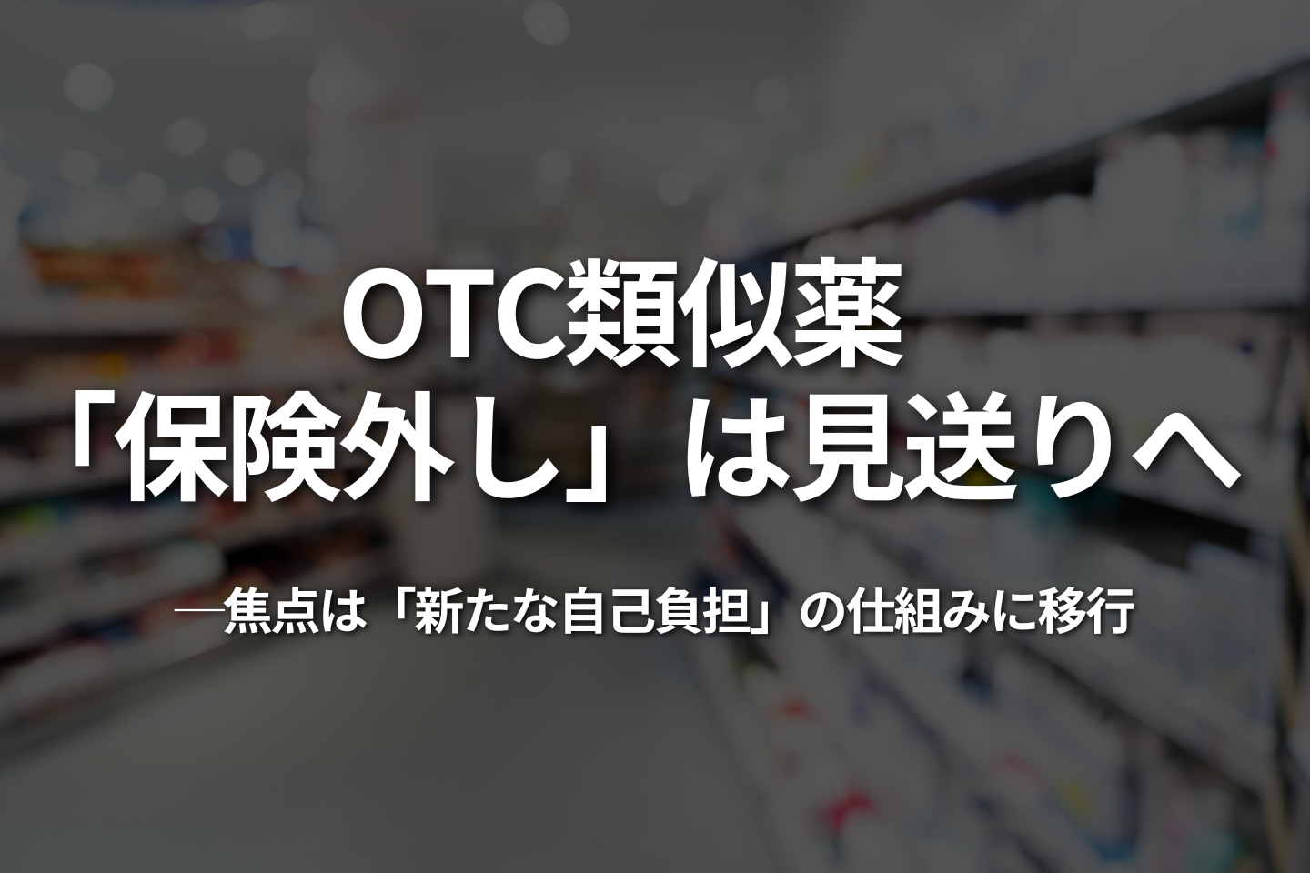 OTC類似薬、「保険外し」は見送りへ｜焦点は「新たな自己負担」の仕組みに移行